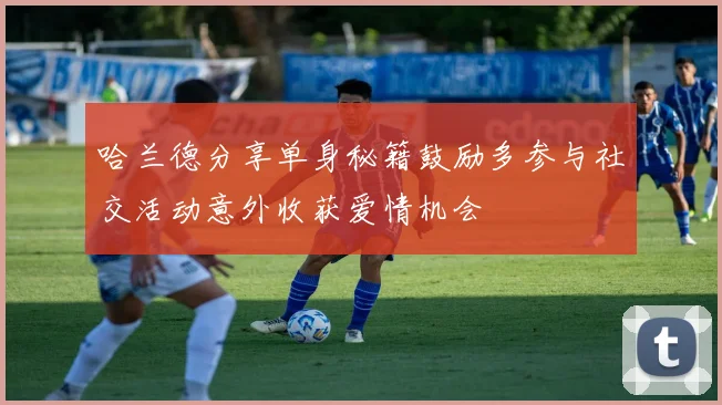 哈兰德分享单身秘籍鼓励多参与社交活动意外收获爱情机会