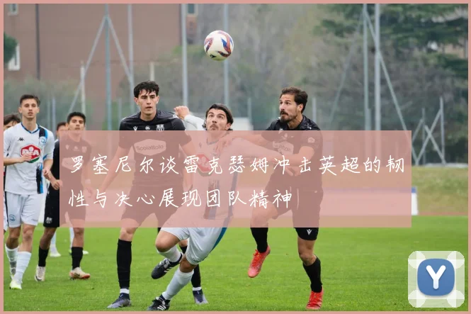 罗塞尼尔谈雷克瑟姆冲击英超的韧性与决心展现团队精神