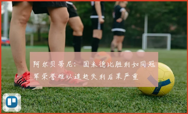 阿尔贝蒂尼：国米德比胜利如同冠军荣誉难以追赶失利后果严重