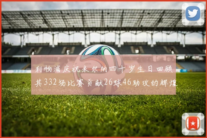 利物浦庆祝米尔纳四十岁生日回顾其332场比赛贡献26球46助攻的辉煌历程