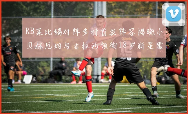 RB莱比锡对阵多特首发阵容揭晓小贝林厄姆与吉拉西领衔18岁新星雷吉亚尼出战