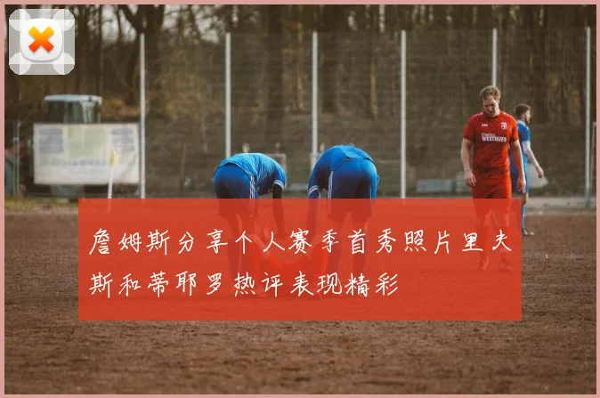 詹姆斯分享个人赛季首秀照片里夫斯和蒂耶罗热评表现精彩