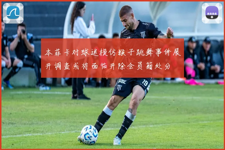 本菲卡对球迷模仿猴子跳舞事件展开调查或将面临开除会员籍处分