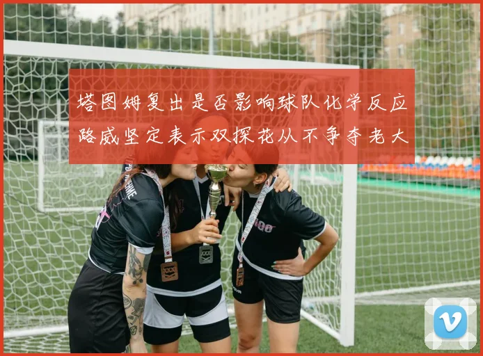塔图姆复出是否影响球队化学反应路威坚定表示双探花从不争夺老大地位