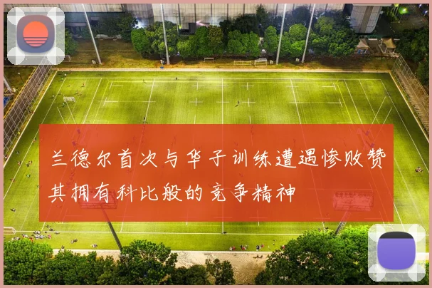 兰德尔首次与华子训练遭遇惨败赞其拥有科比般的竞争精神