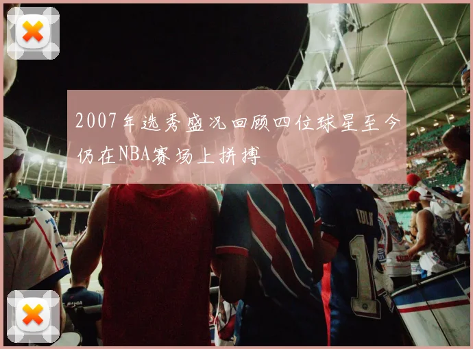 2007年选秀盛况回顾四位球星至今仍在NBA赛场上拼搏