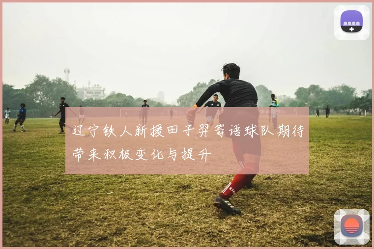 辽宁铁人新援田子羿寄语球队期待带来积极变化与提升