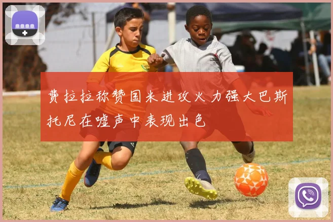 费拉拉称赞国米进攻火力强大巴斯托尼在嘘声中表现出色