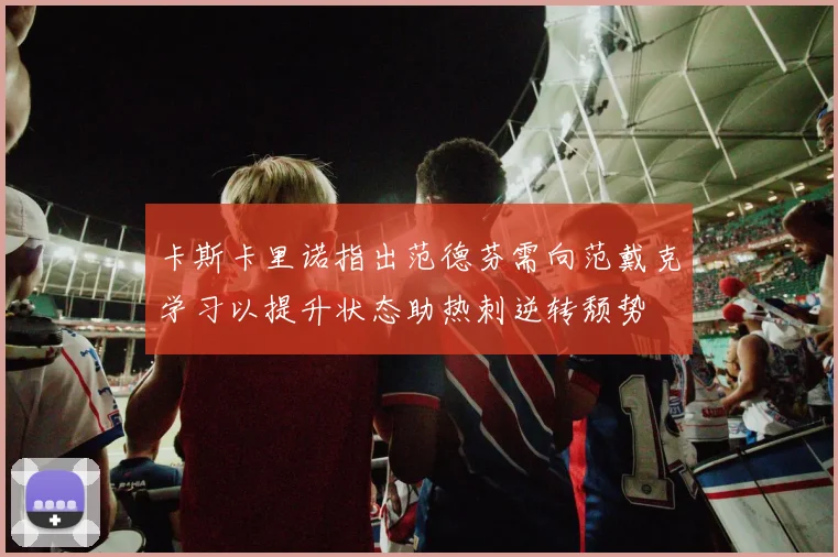 卡斯卡里诺指出范德芬需向范戴克学习以提升状态助热刺逆转颓势