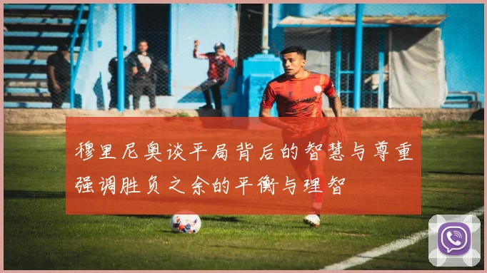 穆里尼奥谈平局背后的智慧与尊重强调胜负之余的平衡与理智