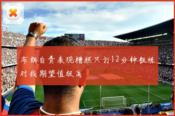 布朗自责表现糟糕只打12分钟教练对我期望值极高